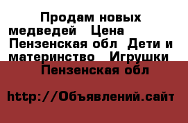 Продам новых медведей › Цена ­ 3 000 - Пензенская обл. Дети и материнство » Игрушки   . Пензенская обл.